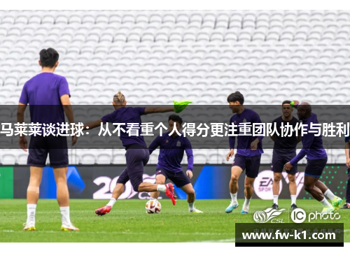 马莱莱谈进球：从不看重个人得分更注重团队协作与胜利