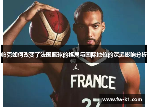 帕克如何改变了法国篮球的格局与国际地位的深远影响分析 帕克如何改变了法国篮球的格局与国际地位的深远影响分析