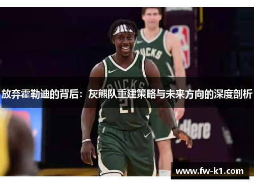 放弃霍勒迪的背后:灰熊队重建策略与未来方向的深度剖析 放弃霍勒迪的背后:灰熊队重建策略与未来方向的深度剖析