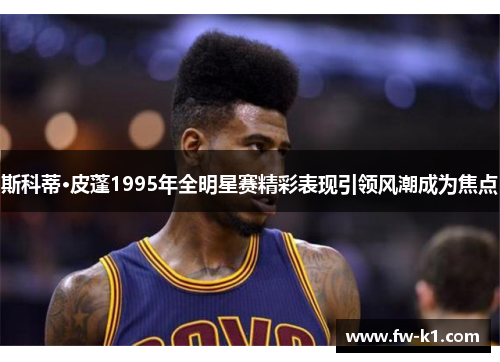 斯科蒂·皮蓬1995年全明星赛精彩表现引领风潮成为焦点 斯科蒂·皮蓬1995年全明星赛精彩表现引领风潮成为焦点