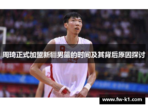 周琦正式加盟新疆男篮的时间及其背后原因探讨 周琦正式加盟新疆男篮的时间及其背后原因探讨