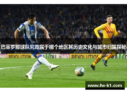 巴塞罗那球队究竟属于哪个地区其历史文化与城市归属探秘 巴塞罗那球队究竟属于哪个地区其历史文化与城市归属探秘