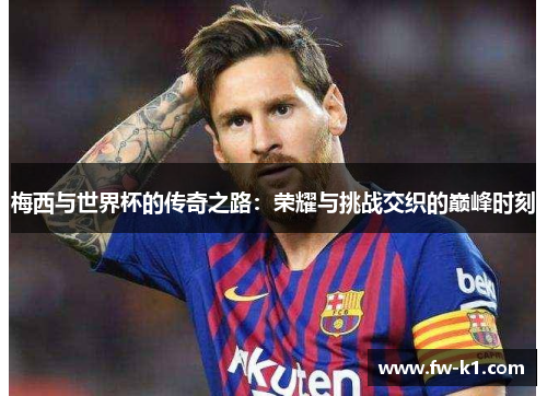梅西与世界杯的传奇之路：荣耀与挑战交织的巅峰时刻