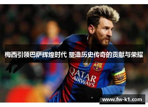 梅西引领巴萨辉煌时代 塑造历史传奇的贡献与荣耀