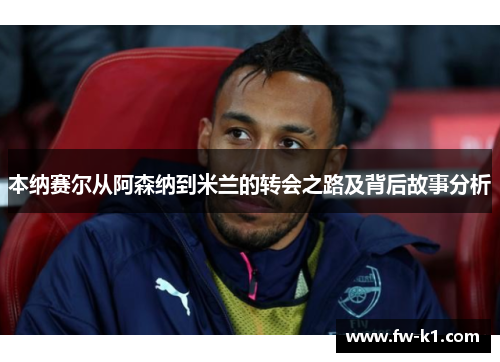 本纳赛尔从阿森纳到米兰的转会之路及背后故事分析