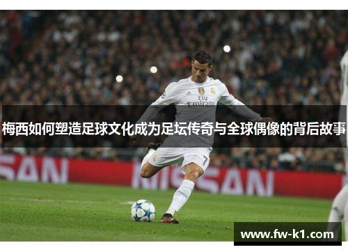 梅西如何塑造足球文化成为足坛传奇与全球偶像的背后故事