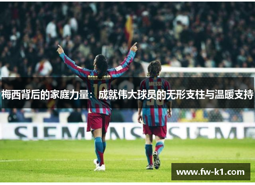 梅西背后的家庭力量：成就伟大球员的无形支柱与温暖支持