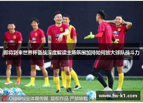 即将到来世界杯备战深度解读主场氛围加持如何放大球队战斗力