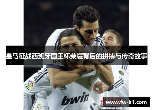 皇马征战西班牙国王杯荣耀背后的拼搏与传奇故事 皇马征战西班牙国王杯荣耀背后的拼搏与传奇故事