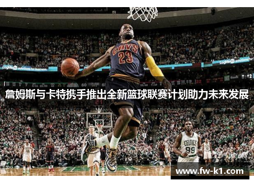 詹姆斯与卡特携手推出全新篮球联赛计划助力未来发展