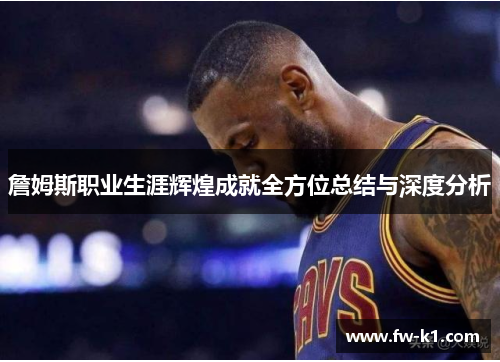 詹姆斯职业生涯辉煌成就全方位总结与深度分析