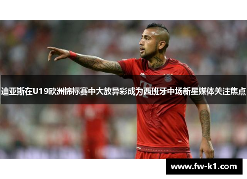 迪亚斯在U19欧洲锦标赛中大放异彩成为西班牙中场新星媒体关注焦点
