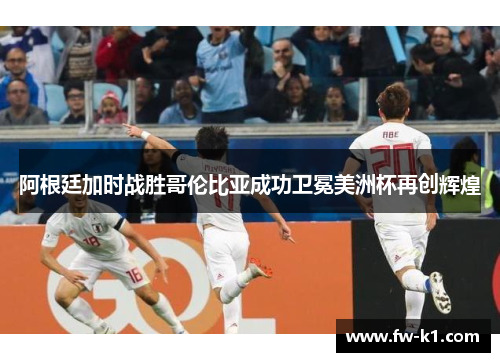 阿根廷加时战胜哥伦比亚成功卫冕美洲杯再创辉煌 阿根廷加时战胜哥伦比亚成功卫冕美洲杯再创辉煌