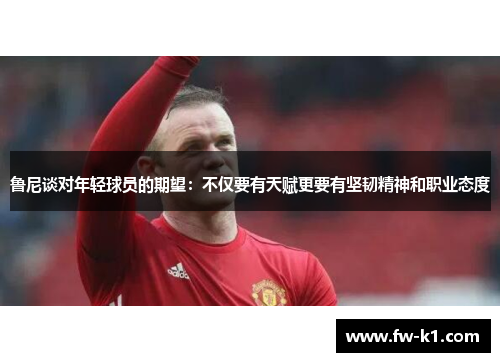 鲁尼谈对年轻球员的期望：不仅要有天赋更要有坚韧精神和职业态度