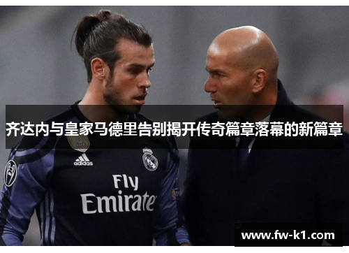 齐达内与皇家马德里告别揭开传奇篇章落幕的新篇章