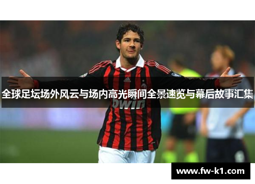 全球足坛场外风云与场内高光瞬间全景速览与幕后故事汇集