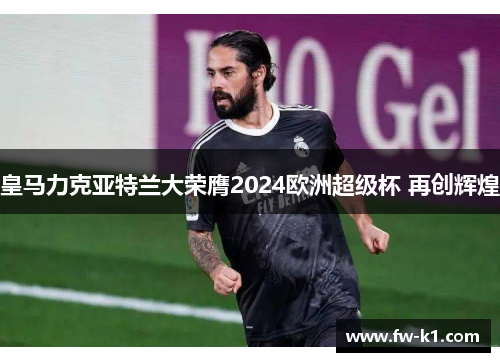 皇马力克亚特兰大荣膺2024欧洲超级杯 再创辉煌